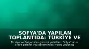 Sofya'da Yapılan Toplantıda: Türkiye ve Bulgaristan Gümrük Yoğunluğu Konusunda İş Birliği Kararı Aldı