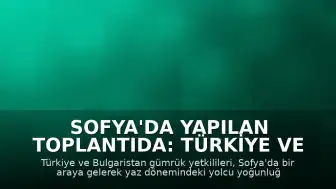 Sofya'da Yapılan Toplantıda: Türkiye ve Bulgaristan Gümrük Yoğunluğu Konusunda İş Birliği Kararı Aldı
